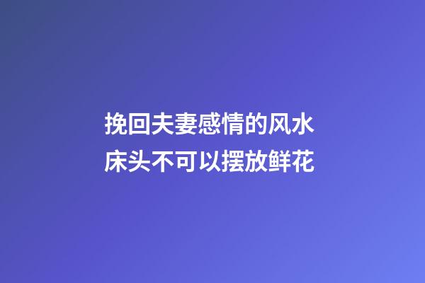 挽回夫妻感情的风水 床头不可以摆放鲜花